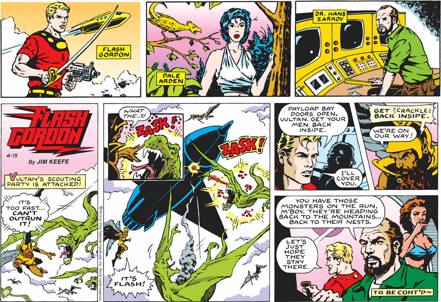 Comic book OCR: DR. HANS ZARKOV FLASH GORDON DALE ARDEN PAYLOAD BAY DOORS OPENVULTAN. GET YOUR MEN BACK INSIPE. WHAT THE.?! GÉT CRACKLE: BACK INSIDE. LASH FORDON WE'RE ON OUR WAY! 4-13 By JIM KEEFE VULTAN'S SCOUTING PARTY IS ATTACKED! I'LL COVER YOU. IT'S TOO FAST... CAN'T OUTRUN IT! YOU HAVE THOSE MONSTERS ON THE RUNM'BOY. THEY'RE HEADING BACK TO THE MOUNTAINS... BACK TO THEIR NESTS. LET'S JUST HOPE THEY STAY THERE. IT'S FLASH! TO BE CONT'D~ DR. HANS ZARKOV FLASH GORDON DALE ARDEN PAYLOAD BAY DOORS OPENVULTAN. GET YOUR MEN BACK INSIPE. WHAT THE.?! GÉT CRACKLE: BACK INSIDE. LASH FORDON WE'RE ON OUR WAY! 4-13 By JIM KEEFE VULTAN'S SCOUTING PARTY IS ATTACKED! I'LL COVER YOU. IT'S TOO FAST... CAN'T OUTRUN IT! YOU HAVE THOSE MONSTERS ON THE RUNM'BOY. THEY'RE HEADING BACK TO THE MOUNTAINS... BACK TO THEIR NESTS. LET'S JUST HOPE THEY STAY THERE. IT'S FLASH! TO BE CONT'D~