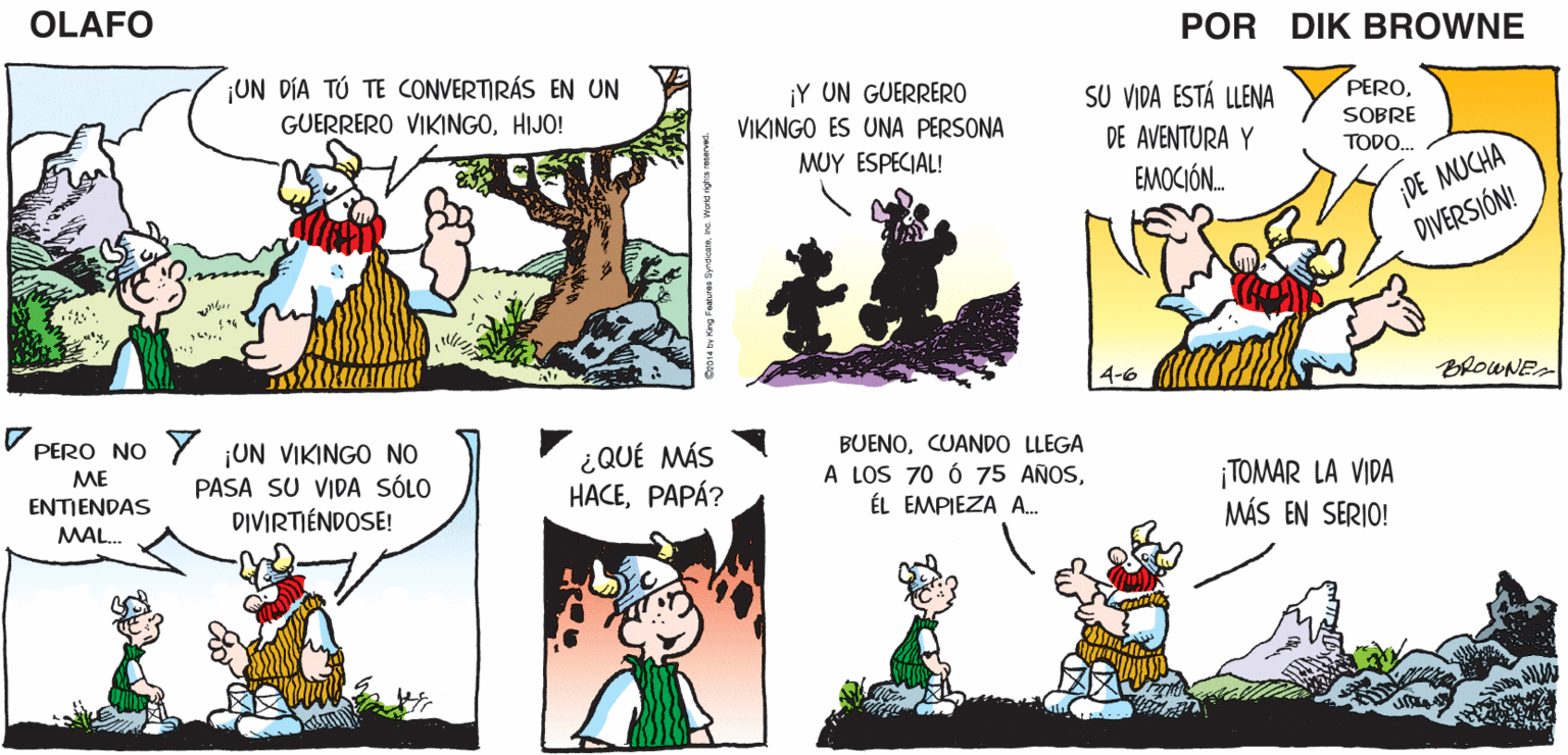 Yellow OCR: OLAFO PAPÁ¿QUÉ SERÉ YO CUANDO SERÁS COMO YOHIJO! ¡TU DESTINO ESTÁ ESCRITO Y iTU CAMINO TE GUIARÁ HACIA LA FAMA Y LA CREZCA? EN LAS ESTRELLAS! RIQUEZA! EL AMARGADO DIK BROWNE ¡UN DÍA TÚ TE CONVERTIRÁS EN UN ¡Y UN GUERRERO VIKINGO ES UNA PERSONA MUY ESPECIAL! SU VIDA ESTÁ LLENA PEROHIJO! SOBRE DE AVENTURA Y EMOCIÓN. TODO. ¡DE MUCHA DIVERSIÓN! 4-6 BROWNE PERO NO Y UN VIKINGO NO ¿QUÉ MÁS HACEPAPÁ? BUENOCUANDO LLEGA A LOS 70 Ó 75 AÑOSÉL EMPIEZA A.. ME PASA SU VIDA SÓLO ¡TOMAR LA VIDA MÁS EN SERIO! ENTIENDAS DIVIRTIÉNDOSE! MAL. OLAFO PAPÁ¿QUÉ SERÉ YO CUANDO SERÁS COMO YOHIJO! ¡TU DESTINO ESTÁ ESCRITO Y iTU CAMINO TE GUIARÁ HACIA LA FAMA Y LA CREZCA? EN LAS ESTRELLAS! RIQUEZA! EL AMARGADO DIK BROWNE ¡UN DÍA TÚ TE CONVERTIRÁS EN UN ¡Y UN GUERRERO VIKINGO ES UNA PERSONA MUY ESPECIAL! SU VIDA ESTÁ LLENA PEROGUERRERO VIKINGOHIJO! SOBRE DE AVENTURA Y EMOCIÓN. TODO. ¡DE MUCHA DIVERSIÓN! 4-6 BROWNE PERO NO Y UN VIKINGO NO ¿QUÉ MÁS HACEPAPÁ? BUENOCUANDO LLEGA A LOS 70 Ó 75 AÑOSÉL EMPIEZA A.. ME PASA SU VIDA SÓLO ¡TOMAR LA VIDA MÁS EN SERIO! ENTIENDAS DIVIRTIÉNDOSE! MAL.