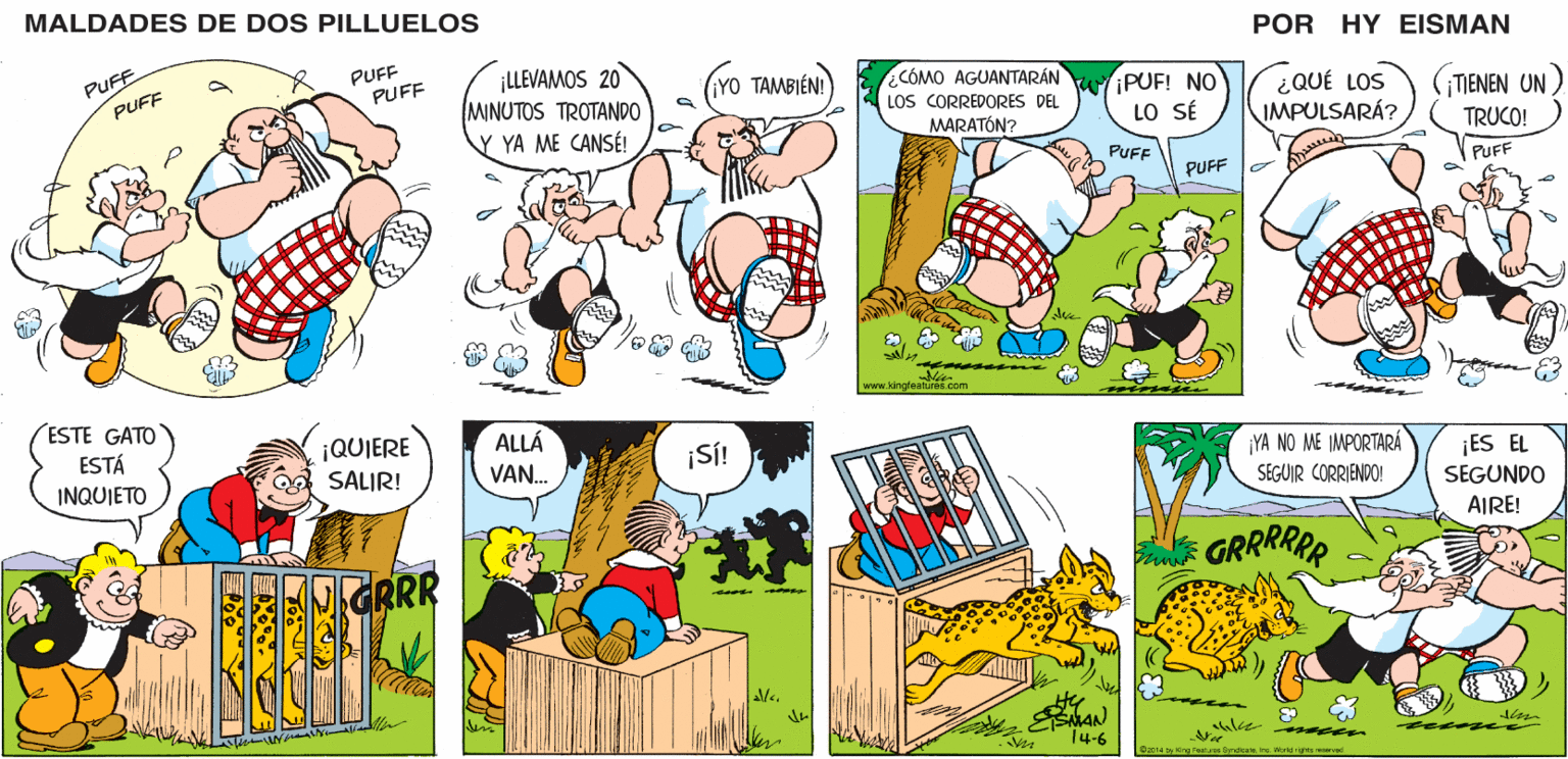 Adaptation OCR: MALDADES DE DOS PILLUELOS POR HY EISMAN ¡LLEVAMOS 20 MINUTOS TROTANDO ¿CÓMO AGUANTARÁN LOS CORREDORES DEL MARATÓN? WIPUF! NO LO SÉ ¿QUÉ LOS IMPULSARÁ? ¡TIENEN UN) TRUCO! ¡YO TAMBIÉN! Y YA ME CANSÉ! PUFF PUFF PUFF www.kingfeatures.com ALLÁ ¡YA NO ME IMPORTARÁ ¡SÍ! ¡ES EL SEGUNDO VAN. SEGUIR CORRIENDO! AIRE! GRRRRRR 14-6 Coo14 by King Featenyndicate World righs recorvad MALDADES DE DOS PILLUELOS POR HY EISMAN ¡LLEVAMOS 20 MINUTOS TROTANDO ¿CÓMO AGUANTARÁN LOS CORREDORES DEL MARATÓN? WIPUF! NO LO SÉ ¿QUÉ LOS IMPULSARÁ? ¡TIENEN UN) TRUCO! ¡YO TAMBIÉN! Y YA ME CANSÉ! PUFF PUFF PUFF www.kingfeatures.com ALLÁ ¡YA NO ME IMPORTARÁ ¡SÍ! ¡ES EL SEGUNDO VAN. SEGUIR CORRIENDO! AIRE! GRRRRRR 14-6 Coo14 by King Featenyndicate World righs recorvad