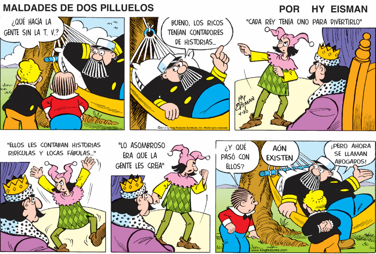 Human body OCR: MALDADES DE DOS PILLUELOS POR ¿QUÉ HACÍA LA GENTE SIN LA T. V.? HY EISMAN "CADA REY TENÍA UNO PARA DIVERTIRLO" BUENOLOS RICOS TENÍAN CONTADORES DE HISTORIAS. ESMAN 4-20 Hy Mata O014 Dy King Featres SyndcaeInc. Worid rigns resarved "ELLOS LES CONTABAN HISTORIAS "LO ASOMBROSO RIDÍCULAS Y LOCAS FÁBULAS." ERA QUE LA GENTE LES CREÍA" ¿Y QUÉ PASÓ CON AÚN EXISTEN ¡PERO AHORA SE LLAMAN ABOGADOS! ELLOS? Vern. www.kingteatures.com MALDADES DE DOS PILLUELOS POR ¿QUÉ HACÍA LA GENTE SIN LA T. V.? HY EISMAN "CADA REY TENÍA UNO PARA DIVERTIRLO" BUENOLOS RICOS TENÍAN CONTADORES DE HISTORIAS. ESMAN 4-20 Hy Mata O014 Dy King Featres SyndcaeInc. Worid rigns resarved "ELLOS LES CONTABAN HISTORIAS "LO ASOMBROSO RIDÍCULAS Y LOCAS FÁBULAS." ERA QUE LA GENTE LES CREÍA" ¿Y QUÉ PASÓ CON AÚN EXISTEN ¡PERO AHORA SE LLAMAN ABOGADOS! ELLOS? Vern. www.kingteatures.com