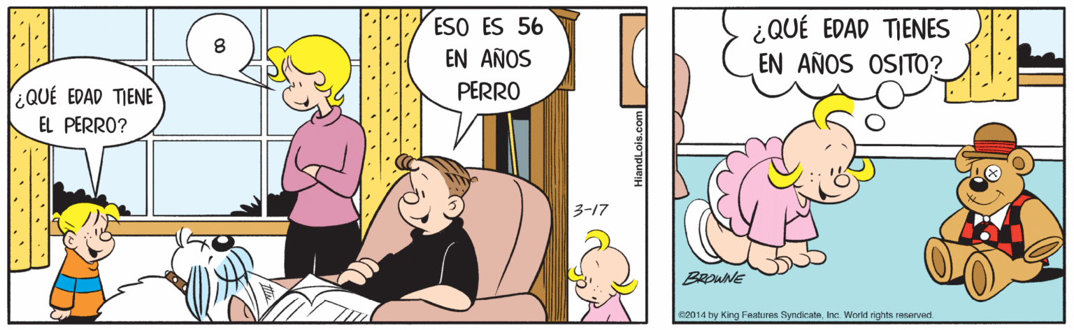 Happy OCR: ESO ES 56 EN AÑOS ¿QUÉ EDAD TIENES EN AÑOS OSITO? PERRO ¿QUÉ EDAD TIENE EL PERRO? 3-17 BROWNE 2014 by King Features SyndicateInc. World rights reServed. HiandLois.com ESO ES 56 EN AÑOS ¿QUÉ EDAD TIENES EN AÑOS OSITO? PERRO ¿QUÉ EDAD TIENE EL PERRO? 3-17 BROWNE 2014 by King Features SyndicateInc. World rights reServed. HiandLois.com