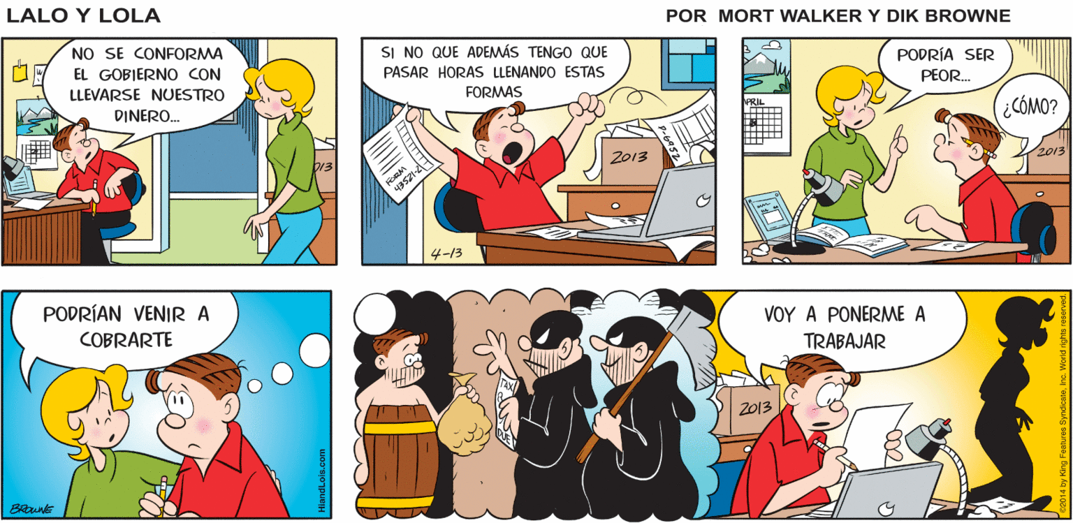 Art OCR: Lalo y Lola BRIAN WALKER GREG KOAS LEYES DE MPLESTOS L013- NUEVAS LEYES DE NO SE CONFORMA IMPUESTOS EL GOBIERNO CON LLEVARSE NUESTRO SI NO QUE ADEMÁS TENGO QUE PASAR HORAS LLENANDO ESTAS DINERO. PODRÍA SER FORMAS PEOR. (¿CCÓMO? 2013 2013 4-13 PODRÍAN VENIR A COBRARTE VOY A PONERME A TRABAJAR 2013 Lalo y Lola BRIAN WALKER GREG KOAS LEYES DE MPLESTOS L013- NUEVAS LEYES DE NO SE CONFORMA IMPUESTOS EL GOBIERNO CON LLEVARSE NUESTRO SI NO QUE ADEMÁS TENGO QUE PASAR HORAS LLENANDO ESTAS DINERO. PODRÍA SER FORMAS PEOR. (¿CCÓMO? 2013 2013 4-13 PODRÍAN VENIR A COBRARTE VOY A PONERME A TRABAJAR 2013