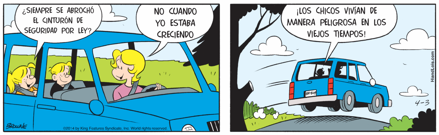 Art OCR: ¿SIEMPRE SE ABROCHÓ EL CINTURÓN DE NO CUANDO YO ESTABA CRECIENDO ¡LOS CHICOS VIVÍAN DE MANERA PELIGROSA EN LOS SEGURIDAD POR LEY? VIEJOS TIEMPOS! BROUNE e2014 by King Foatures SyndicateInc. World rights reserved ¿SIEMPRE SE ABROCHÓ EL CINTURÓN DE NO CUANDO YO ESTABA CRECIENDO ¡LOS CHICOS VIVÍAN DE MANERA PELIGROSA EN LOS SEGURIDAD POR LEY? VIEJOS TIEMPOS! BROUNE e2014 by King Foatures SyndicateInc. World rights reserved