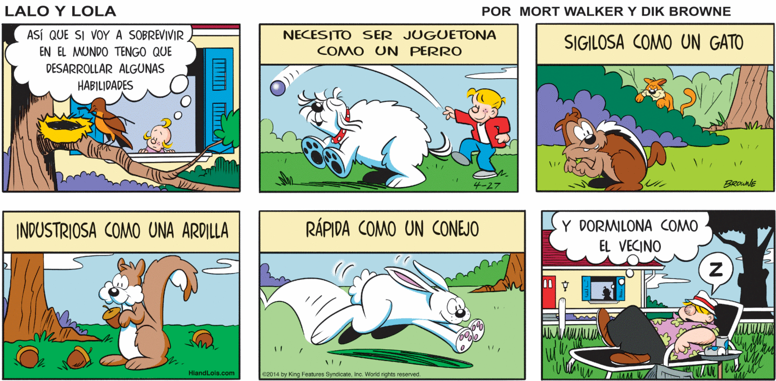 Rectangle OCR: Y PAPÁ DICE QUE AFUERA ESTÁ LLENO DE TIBURONES EL TIEMPO SIGUE Lalo y Lola SU MARCHA DING BONG BRIAN WALKER GREG ASÍ QUE SI VOYA SOBREVIVIR NECESITO SER JUGUETONA SIGILOSA COMO UN GATO EN EL MUNDO TENGO QUE COMO UN PERRO DESARROLLAR ALGUNAS HABILIDADES ?-27 BROunE INDUSTRIOSA COMO UNA ARDILLA RÁPIDA COMO UN CONEJO Y DORMILONA COMO EL VECINO HlandLois.com 2014 by King Features SyndicateInc. World nghts reserved. AAA Y PAPÁ DICE QUE AFUERA ESTÁ LLENO DE TIBURONES EL TIEMPO SIGUE Lalo y Lola SU MARCHA DING BONG BRIAN WALKER GREG ASÍ QUE SI VOYA SOBREVIVIR NECESITO SER JUGUETONA SIGILOSA COMO UN GATO EN EL MUNDO TENGO QUE COMO UN PERRO DESARROLLAR ALGUNAS HABILIDADES ? -27 BROunE INDUSTRIOSA COMO UNA ARDILLA RÁPIDA COMO UN CONEJO Y DORMILONA COMO EL VECINO HlandLois.com 2014 by King Features SyndicateInc. World nghts reserved. AAA