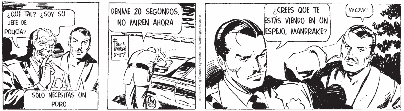 Comic book OCR: ¿CREES QUE TE ESTÁS VIENDO EN UN ESPEJOMANDRAKE? ¿QUÉ TAL? ¿SOY SU DENME 20 SEGUNDOS. WOW! JEFE DE NO MIREN AHORA POLICÍA? TAK L | 3-27 SÓLO NECESITAS UN PURO aFeatures Syndeane. Inc. Workd riyh ¿CREES QUE TE ESTÁS VIENDO EN UN ESPEJOMANDRAKE? ¿QUÉ TAL? ¿SOY SU DENME 20 SEGUNDOS. WOW! JEFE DE NO MIREN AHORA POLICÍA? TAK L | 3-27 SÓLO NECESITAS UN PURO aFeatures Syndeane. Inc. Workd riyh