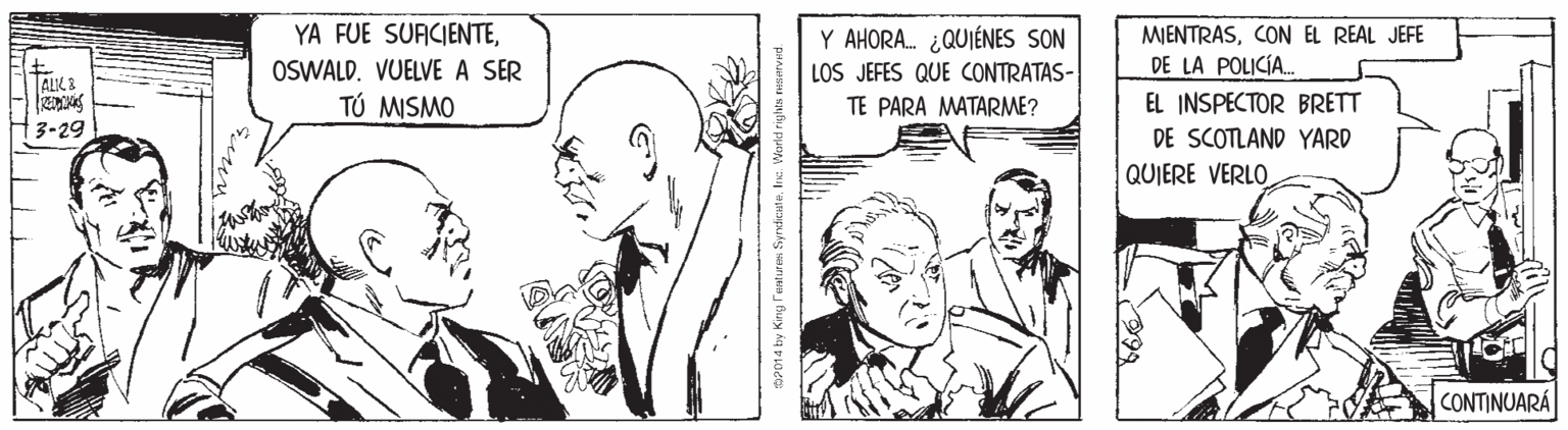 Style OCR: YA FUE SUACIENTEY AHORA. ¿QUIÉNES SON MIENTRASCON EL REAL JEFE DE LA POLICÍA. OSWALD. VUELVE A SER TÚ MISMO LOS JEFES QUE CONTRATAS- TALK & TE PARA MATARME? EL INSPECTOR BRETT 3-29 DE SCOTLAND YARD QUIERE VERLO CONTINUARÁ P01 4 by King Feturm Syndieat aInc. YA FUE SUACIENTEY AHORA. ¿QUIÉNES SON MIENTRASCON EL REAL JEFE DE LA POLICÍA. OSWALD. VUELVE A SER TÚ MISMO LOS JEFES QUE CONTRATAS- TALK & TE PARA MATARME? EL INSPECTOR BRETT 3-29 DE SCOTLAND YARD QUIERE VERLO CONTINUARÁ P01 4 by King Feturm Syndieat a
