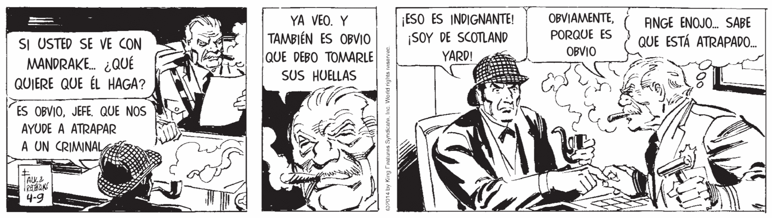 Illustration OCR: ¡ESO ES INDIGNANTE! ¡SOY DE SCOTLAND YARD! OBVIAMENTEYA VEO. Y TAMBIÉN ES OBVIO QUE DEBO TOMARLE SUS HUELLAS ANGE ENOJO. SABE QUE ESTÁ ATRAPADO. PORQUE ES SI USTED SE VE CON MANDRAKE. ¿QUÉ QUIERE QUE ÉL HAGA? OBVIO ES OBVIOQUE NOS AYUDE A ATRAPAR A UN CRIMINAL 4-9 na by King THaturHs SyrdicateIns. Vorld righta ¡ESO ES INDIGNANTE! ¡SOY DE SCOTLAND YARD! OBVIAMENTEYA VEO. Y TAMBIÉN ES OBVIO QUE DEBO TOMARLE SUS HUELLAS ANGE ENOJO. SABE QUE ESTÁ ATRAPADO. PORQUE ES SI USTED SE VE CON MANDRAKE. ¿QUÉ QUIERE QUE ÉL HAGA? OBVIO ES OBVIOQUE NOS AYUDE A ATRAPAR A UN CRIMINAL 4-9 na by King THaturHs SyrdicateIns. Vorld righta