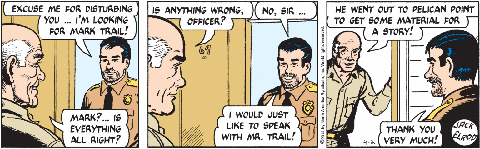 Sharing OCR: EXCUSE ME FOR DISTURBING YOU ... I'M LOOKING FOR MARK TRAIL! IS ANYTHING WRONGOFFICER? HE WENT OUT TO PELICAN POINT TO GET SOME MATERIAL FOR A STORY! NOSIR ... 69 MARK?.. IS EVERYTHING ALL RIGHT? I WOULD JUST LIKE TO SPEAK WITH MR. TRAIL! JACK ELROD THANK YOU 4-2 VERY MUCH! EXCUSE ME FOR DISTURBING YOU ... I'M LOOKING FOR MARK TRAIL! IS ANYTHING WRONGOFFICER? HE WENT OUT TO PELICAN POINT TO GET SOME MATERIAL FOR A STORY! NOSIR ... 69 MARK?.. IS EVERYTHING ALL RIGHT? I WOULD JUST LIKE TO SPEAK WITH MR. TRAIL! JACK ELROD THANK YOU 4-2 VERY MUCH!