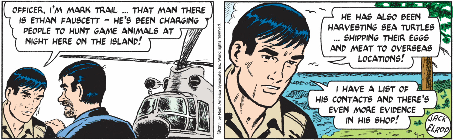 Drawing OCR: OFFICERI'M MARK TRAIL IS ETHAN FAUSCETT - HE'S BEEN CHARGING PEOPLE TO HUNT GAME ANIMALS AT NIGHT HERE ON THE ISLAND! THAT MAN THERE HE HAS ALSO BEEN HARVESTING SEA TURTLES SHIPPING THEIR EGGS AND MEAT TO OVERSEAS LOCATIONS! ... I HAVE A LIST OF HIS CONTACTS AND THERE'S EVEN MORE EVIDENCE IN HIS SHOP! JACK 4-7 orth America SyndicateInc. World rg OFFICERI'M MARK TRAIL IS ETHAN FAUSCETT - HE'S BEEN CHARGING PEOPLE TO HUNT GAME ANIMALS AT NIGHT HERE ON THE ISLAND! THAT MAN THERE HE HAS ALSO BEEN HARVESTING SEA TURTLES SHIPPING THEIR EGGS AND MEAT TO OVERSEAS LOCATIONS! ... I HAVE A LIST OF HIS CONTACTS AND THERE'S EVEN MORE EVIDENCE IN HIS SHOP! JACK 4-7 orth America SyndicateInc. World rg