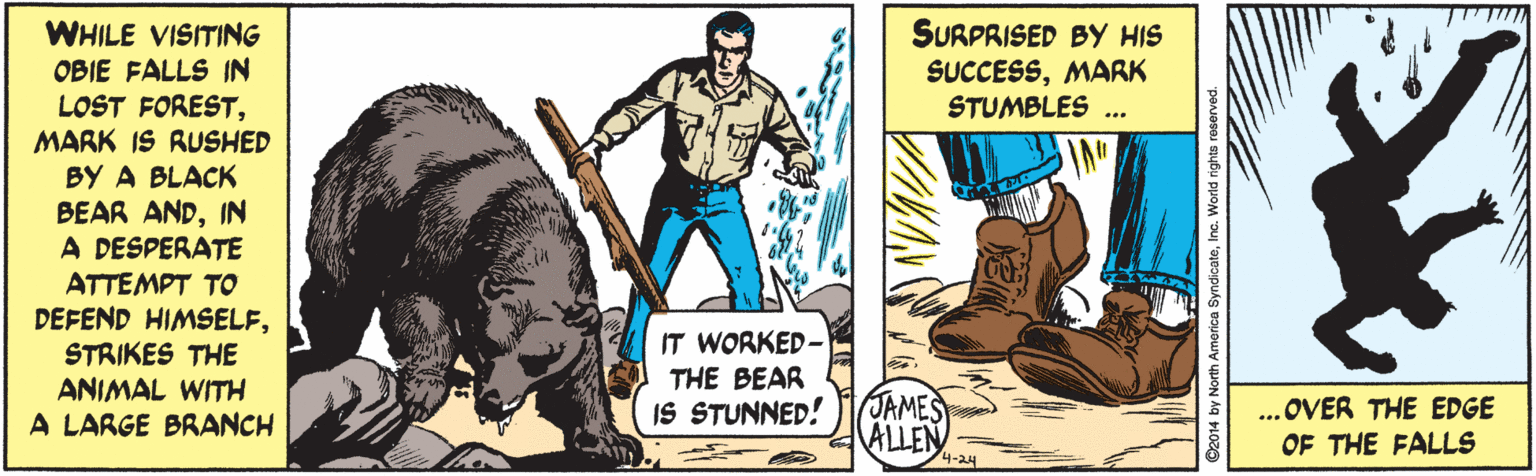 Fictional character OCR: SURPRISED BY HIS SUCCESSMARK STUMBLES WHILE VISITING OBIE FALLS IN LOST FORESTMARK IS RUSHED BY A BLACK BEAR ANDIN A DESPERATE ATTEMPT TO DEFEND HIMSELFSTRIKES THE ANIMAL WITH A LARGE BRANCH ... IT WORKED- THE BEAR IS STUNNED! JAMES ALLEN ..OVER THE EDGE OF THE FALLS 4-24 2014 by North America SyndicateInc. World rights re SURPRISED BY HIS SUCCESSMARK STUMBLES WHILE VISITING OBIE FALLS IN LOST FORESTMARK IS RUSHED BY A BLACK BEAR ANDIN A DESPERATE ATTEMPT TO DEFEND HIMSELFSTRIKES THE ANIMAL WITH A LARGE BRANCH ... IT WORKED- THE BEAR IS STUNNED! JAMES ALLEN ..OVER THE EDGE OF THE FALLS 4-24 2014 by North America SyndicateInc. World rights re