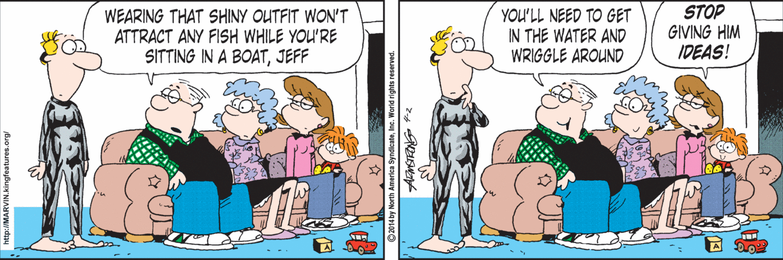 Conversation OCR: WEARING THAT SHINY OUTFIT WON'T ATTRACT ANY FISH WHILE YOU'RE SITTING IN A BOATJEFF YOU'LL NEED TO GET IN THE WATER AND WRIGGLE AROUND STOP GIVING HIM IDEAS! attp://MARVIN.kingfeatures.org/ 2014 by North America SyndicateInc. World rights reserved. WEARING THAT SHINY OUTFIT WON'T ATTRACT ANY FISH WHILE YOU'RE SITTING IN A BOATJEFF YOU'LL NEED TO GET IN THE WATER AND WRIGGLE AROUND STOP GIVING HIM IDEAS! attp://MARVIN.kingfeatures.org/ 2014 by North America SyndicateInc. World rights reserved.