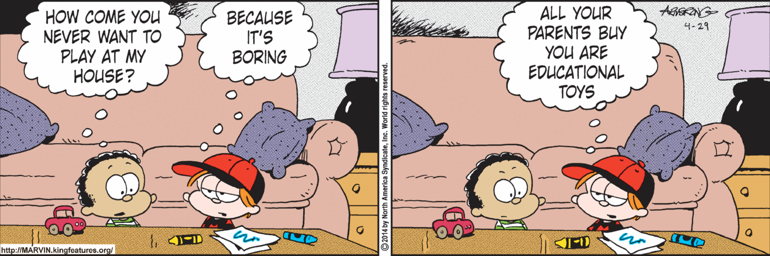 Comics OCR: HOW COME YOU NEVER WANT TO PLAY AT MY HOUSE? BECAUSE IT'S BORING ALL YOUR PARENTS BUY YOU ARE EDUCATIONAL TOYS 4-29 http://MARVIN.kingfeatures.org/ HOW COME YOU NEVER WANT TO PLAY AT MY HOUSE? BECAUSE IT'S BORING ALL YOUR PARENTS BUY YOU ARE EDUCATIONAL TOYS 4-29 http://MARVIN.kingfeatures.org/