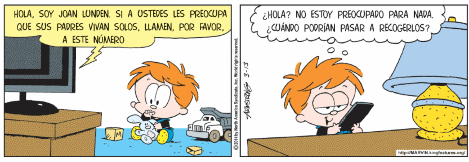 Art OCR: HOLASOY JOAN LUNDEN. SI A USTEDES LES PREOCUPA QUE SUS PADRES VIVAN SOLOSA ESTE NÚMERO ¿HOLA? NO ESTOY PREOCUPADO PARA NADA. ¿CUÁNDO PODRÍAN PASAR A RECOGERLOS? http:/MARVIN.kingfeatures.org/ 2014 by Narith Am erica SyndicaleInc. World righ HOLASOY JOAN LUNDEN. SI A USTEDES LES PREOCUPA QUE SUS PADRES VIVAN SOLOSPOR FAVORA ESTE NÚMERO ¿HOLA? NO ESTOY PREOCUPADO PARA NADA. ¿CUÁNDO PODRÍAN PASAR A RECOGERLOS? http:/MARVIN.kingfeatures.org/ 2014 by Narith Am erica SyndicaleInc. World righ