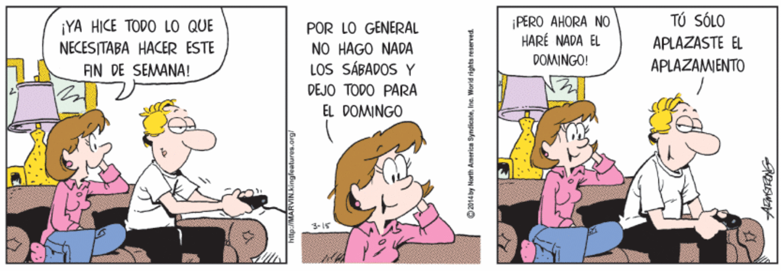 Conversation OCR: TÚ SÓLO ¡YA HICE TODO LO QUE NECES ITABA HACER ESTE ¡PERO AHORA NO HARÉ NADA EL POR LO GENERAL APLAZASTE EL NO HAGO NADA LOS SÁBADOS Y DEJO TODO PARA EL DOMINGO AN DE SEMANA! DOMINGO! APLAZAMIENTO O214 by Norith dmerica SyndicateInc. World right TÚ SÓLO ¡YA HICE TODO LO QUE NECES ITABA HACER ESTE ¡PERO AHORA NO HARÉ NADA EL POR LO GENERAL APLAZASTE EL NO HAGO NADA LOS SÁBADOS Y DEJO TODO PARA EL DOMINGO AN DE SEMANA! DOMINGO! APLAZAMIENTO O214 by Norith dmerica SyndicateInc. World right
