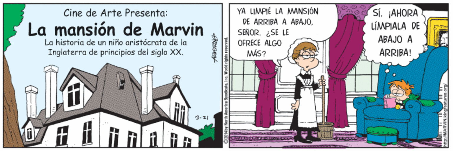 Facade OCR: YA LIMPIÉ LA MANSIÓN DE ARRIBA A ABAJO¿SE LE OFRECE ALGO MÁS? Sí. ¡AHORA LÍMPIALA DE Cine de Arte Presenta: La mansión de Marvin La historia de un niño aristócrata de la ÁBAJO A Inglaterra de principios del siglo XX. ARRIBA! 3-21 1Aby North Amarica Syndicate YA LIMPIÉ LA MANSIÓN DE ARRIBA A ABAJO¿SE LE OFRECE ALGO MÁS? Sí. ¡AHORA LÍMPIALA DE Cine de Arte Presenta: La mansión de Marvin La historia de un niño aristócrata de la ÁBAJO A Inglaterra de principios del siglo XX. ARRIBA! 3-21 1Aby North Amarica Syndicate