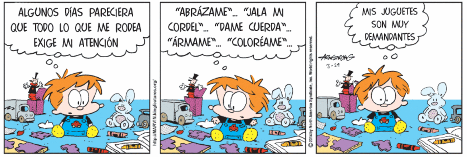 Parallel OCR: ALGUNOS DÍAS PARECIERA "ABRÁZAME". "JALA MI MIS JUGUETES SON MUY CORDEL". "DAME CUERDA". "ÁRMAME". "COLORÉAME". QUE TODO LO QUE ME RODEA DEMANDANTES EXIGE MI ATENCIÓN 3-21 ... WMARVIN.kingfeatures.org C14by Norih America SyndkateIna. World rights reserved. ALGUNOS DÍAS PARECIERA "ABRÁZAME". "JALA MI MIS JUGUETES SON MUY CORDEL". "DAME CUERDA". "ÁRMAME". "COLORÉAME". QUE TODO LO QUE ME RODEA DEMANDANTES EXIGE MI ATENCIÓN 3-21 ... WMARVIN.kingfeatures.org C14by Norih America SyndkateIna. World rights reserved.