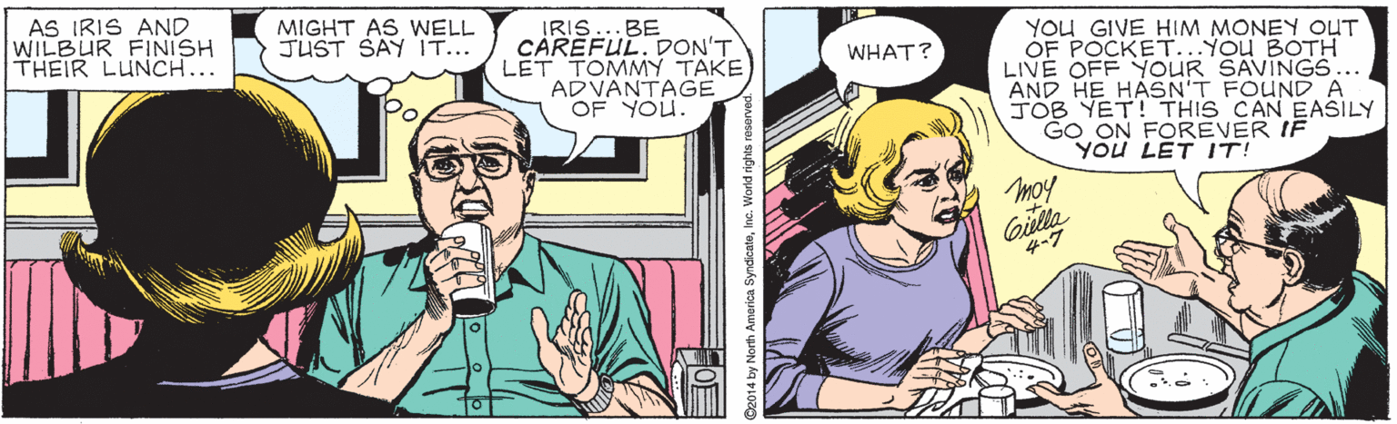 Finger OCR: AS IRIS AND WILBUR FINISH THEIR LUNCH... MIGHT AS WELL JUST SAY IT... IRIS...BE CAREFUL. DON'T LET TOMMY TAKE ADVANTAGE OF YOU. YOU GIVE HIM MONEY OUT OF POCKET...You BOTH LIVE OFF YOUR SAVINGS... AND HE HASN'T FOUND A TOB YET! THIS CAN EASILY GO ON FOREVER IF YOU LET IT! WHAT? moy Gilla 4?? 14 by North America SyndicateInc. World rig AS IRIS AND WILBUR FINISH THEIR LUNCH... MIGHT AS WELL JUST SAY IT... IRIS...BE CAREFUL. DON'T LET TOMMY TAKE ADVANTAGE OF YOU. YOU GIVE HIM MONEY OUT OF POCKET...You BOTH LIVE OFF YOUR SAVINGS... AND HE HASN'T FOUND A TOB YET! THIS CAN EASILY GO ON FOREVER IF YOU LET IT! WHAT? moy Gilla 4 ? ? 14 by North America SyndicateInc. World rig