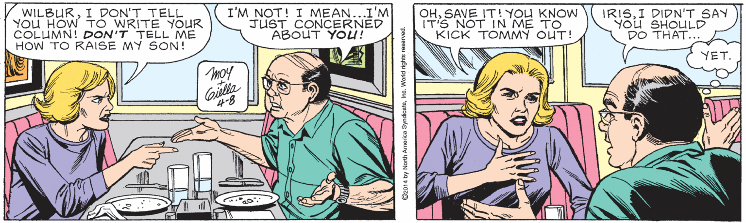 Line OCR: WILBURI DON'T TELL You HOW TO WRITE YOUR COLUMN! DON'T TELL ME HOW TO RAISE MY SON! I'M NOT! I MEAN...I'M JUST CONCERNED ABOUT YOü! OHSAVE IT! YOU KNOW IT'S NOT IN ME TO KICK TOMMY OUT! IRISI DIDN'T SAY YOU SHOULD DO THAT... YET. moy Giella 4-8 ©2014 by North America SyndicatoIno. World righta reserved. WILBURI DON'T TELL You HOW TO WRITE YOUR COLUMN! DON'T TELL ME HOW TO RAISE MY SON! I'M NOT! I MEAN...I'M JUST CONCERNED ABOUT YOü! OHSAVE IT! YOU KNOW IT'S NOT IN ME TO KICK TOMMY OUT! IRISI DIDN'T SAY YOU SHOULD DO THAT... YET. moy Giella 4-8 ©2014 by North America SyndicatoIno. World righta reserved.