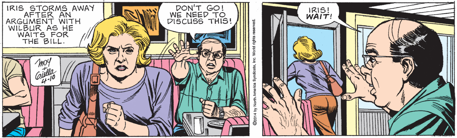 Publication OCR: IRIS STORMS AWAY AFTER AN ARGUMENT WITH WILBUR AS HE WAITS FOR THE BILL. DON'T GO! WE NEED TO DISCUSS THIS! IRIS! WAIT! mo! Giella 4-10 IRIS STORMS AWAY AFTER AN ARGUMENT WITH WILBUR AS HE WAITS FOR THE BILL. DON'T GO! WE NEED TO DISCUSS THIS! IRIS! WAIT! mo! Giella 4-10