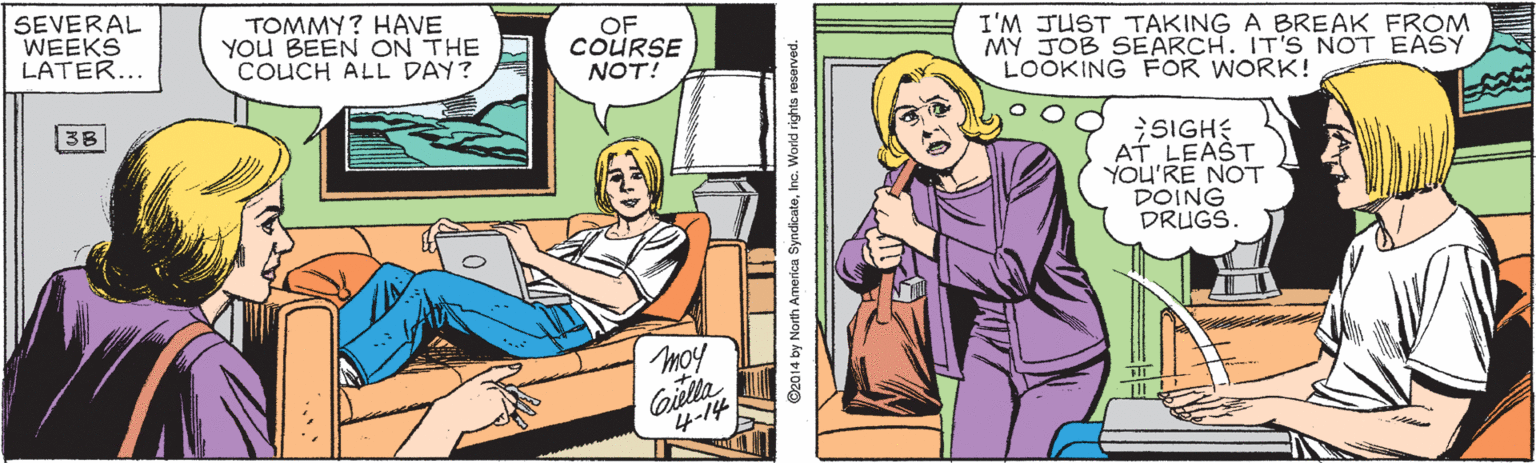 Comics OCR: SEVERAL WEEKS LATER... TOMMY? HAVE YOU BEEN ON THE COUCH ALL DAY? OF COURSE NOT! I'M JUST TAKING A BREAK FROM MY JOB SEARCH. IT'S NOT EASY LOOKING FOR WORK! ;SIGHE AT LEAST YOU'RE NOT DOING DRUGS. 38 Giella ???? ©2014 by North America SyndicateInc. World rights reserved. SEVERAL WEEKS LATER... TOMMY? HAVE YOU BEEN ON THE COUCH ALL DAY? OF COURSE NOT! I'M JUST TAKING A BREAK FROM MY JOB SEARCH. IT'S NOT EASY LOOKING FOR WORK! ;SIGHE AT LEAST YOU'RE NOT DOING DRUGS. 38 Giella ?? ?? ©2014 by North America SyndicateInc. World rights reserved.