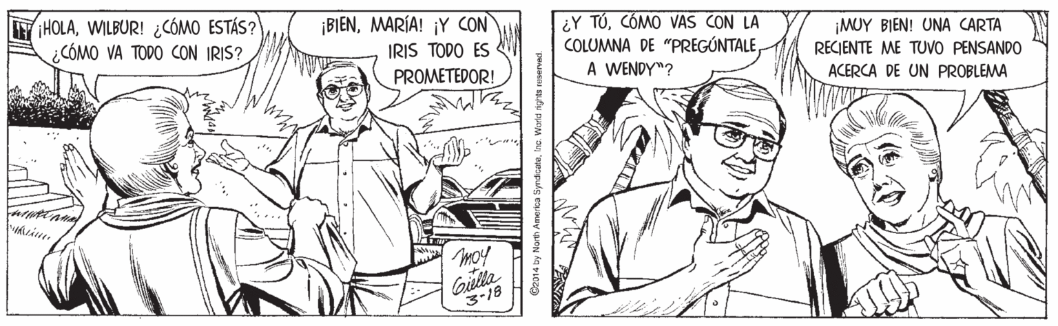 Smile OCR: HOLAWILBUR! ¿CÓMO ESTÁS? ¿CÓMO VA TODO CON IRIS? ¡BIENMARÍA! ¡Y CON ¿Y TÚCÓMO VAS CON LA COLUMNA DE "PREGÚNTALEA WENDY"? ¡MUY BIEN! UNA CARTA RECIENTE ME TUVO PENSANDO IRIS TODO ES PROMETEDOR! ACERCA DE UN PROBLEMA moy Gielta 3-18 C2014 by North Anerica SyndceteInc. World nights uservad. HOLAWILBUR! ¿CÓMO ESTÁS? ¿CÓMO VA TODO CON IRIS? ¡BIENMARÍA! ¡Y CON ¿Y TÚCÓMO VAS CON LA COLUMNA DE "PREGÚNTALEA WENDY"? ¡MUY BIEN! UNA CARTA RECIENTE ME TUVO PENSANDO IRIS TODO ES PROMETEDOR! ACERCA DE UN PROBLEMA moy Gielta 3-18 C2014 by North Anerica SyndceteInc. World nights uservad.