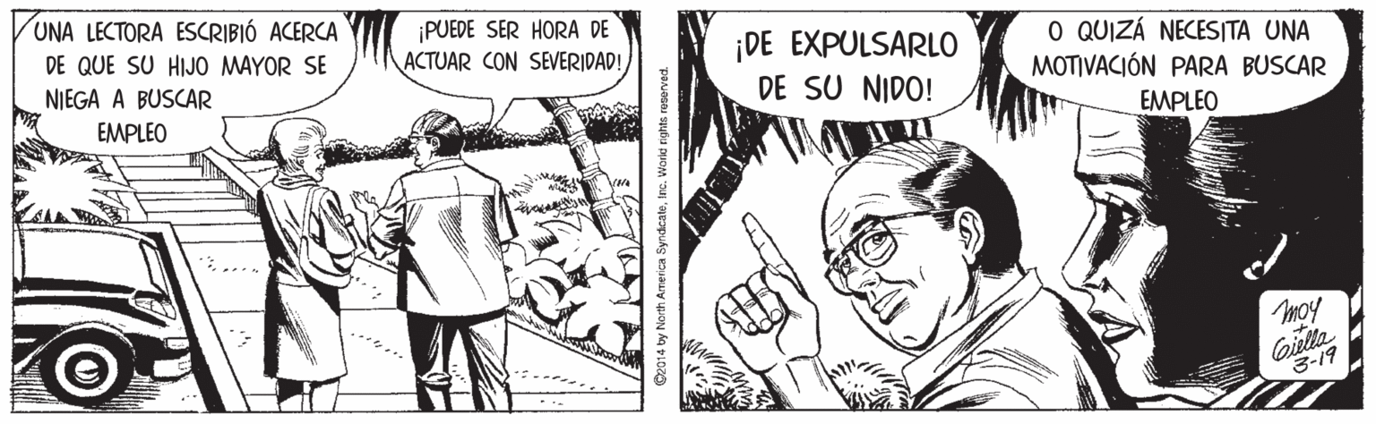 Finger OCR: UNA LECTORA ESCRIBIÓ ACERCA ¡PUEDE SER HORA DE ACTUAR CON SEVERIDAD! O QUIZÁ NECESITA UNA MOTIVACIÓN PARA BUSCAR DE QUE SU HIJO MAYOR SE ¡DE EXPULSARLO DE SU NIDO! NIEGA A BUSCAR EMPLEO EMPLEO moy Giella 3-19 ©2014 by North Am UNA LECTORA ESCRIBIÓ ACERCA ¡PUEDE SER HORA DE ACTUAR CON SEVERIDAD! O QUIZÁ NECESITA UNA MOTIVACIÓN PARA BUSCAR DE QUE SU HIJO MAYOR SE ¡DE EXPULSARLO DE SU NIDO! NIEGA A BUSCAR EMPLEO EMPLEO moy Giella 3-19 ©2014 by North Am