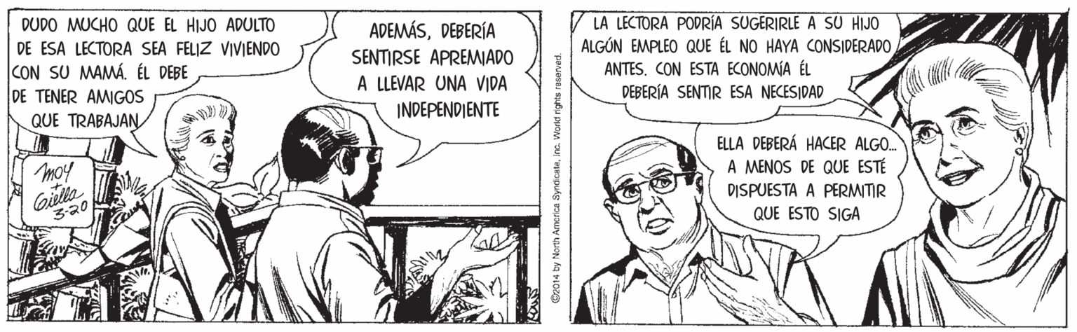Parallel OCR: DUDO MUCHO QUE EL HIJO ADULTO DE ESA LECTORA SEA FELIZ VIVIENDO CON SU MAMÁ. ÉL DEBE DE TENER AMIGOS QUE TRABAJAN ADEMÁSDEBERÍA SENTIRSE APREMIADO A LLEVAR UNA VIDA LA LECTORA PODRÍA SUGERIRLE A SU HIJO ALGÚN EMPLEO QUE ÉL NO HAYA CONSIDERADOANTES. CON ESTA ECONOMÍA ÉL DEBERÍA SENTIR ESA NECESIDAD INDEPENDIENTE moy ELLA DEBERÁ HACER ALGO. A MENOS DE QUE ESTÉ Gilla 320 DISPUESTA A PERMITIR QUE ESTO SIGA ©2014 by North Amcrica SyndicateInc. Vorkt rights reserved. DUDO MUCHO QUE EL HIJO ADULTO DE ESA LECTORA SEA FELIZ VIVIENDO CON SU MAMÁ. ÉL DEBE DE TENER AMIGOS QUE TRABAJAN ADEMÁSDEBERÍA SENTIRSE APREMIADO A LLEVAR UNA VIDA LA LECTORA PODRÍA SUGERIRLE A SU HIJO ALGÚN EMPLEO QUE ÉL NO HAYA CONSIDERADOANTES. CON ESTA ECONOMÍA ÉL DEBERÍA SENTIR ESA NECESIDAD INDEPENDIENTE moy ELLA DEBERÁ HACER ALGO. A MENOS DE QUE ESTÉ Gilla 320 DISPUESTA A PERMITIR QUE ESTO SIGA ©2014 by North Amcrica SyndicateInc. Vorkt rights reserved.