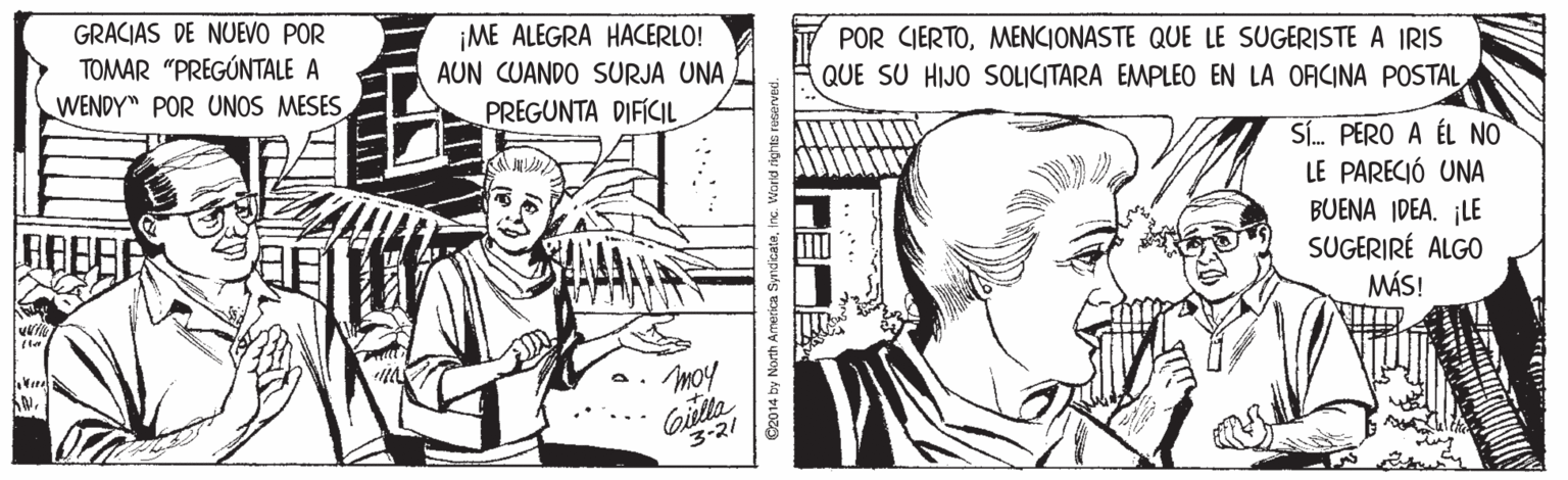 Font OCR: GRACIAS DE NUEVO POR TOMAR "PREGÚNTALE A ¡ME ALEGRA HACERLO! AUN CUANDO SURJA UNA POR CIERTOMENCIONASTE QUE LE SUGERISTE A IRIS QUE SU HIJO SOLICITARA EMPLEO EN LA ORCINA POSTALWENDY" POR UNOS MESES PREGUNTA DIFÍCIL Sí. PERO A ÉL NO LE PARECIÓ UNA BUENA IDEA. ¡LE SUGERIRÉ ALGO MÁS! Moy Gilta 3-21 C2014 by North America SyndicateInc. Worid ri GRACIAS DE NUEVO POR TOMAR "PREGÚNTALE A ¡ME ALEGRA HACERLO! AUN CUANDO SURJA UNA POR CIERTOMENCIONASTE QUE LE SUGERISTE A IRIS QUE SU HIJO SOLICITARA EMPLEO EN LA ORCINA POSTALWENDY" POR UNOS MESES PREGUNTA DIFÍCIL Sí. PERO A ÉL NO LE PARECIÓ UNA BUENA IDEA. ¡LE SUGERIRÉ ALGO MÁS! Moy Gilta 3-21 C2014 by North America SyndicateInc. Worid ri