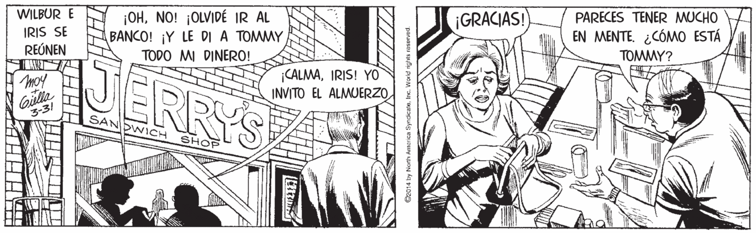 Font OCR: WILBUR E ¡OHNO! ¡OLVIDÉ IR AL BANCO! ¡Y LE DI A TOMMY ¡GRACIAS! PARECES TENER MUCHO IRIS SE EN MENTE. ¿CÓMO ESTÁ TOMMY? REÚNEN TODO MI DINERO! JERRYS CALMAIRIS! YO INVITO EL ALMUERZO moy I Gilla 3-31 T SANDWICH SHOP @2014 by North Amanica SyndicateIn WILBUR E ¡OHNO! ¡OLVIDÉ IR AL BANCO! ¡Y LE DI A TOMMY ¡GRACIAS! PARECES TENER MUCHO IRIS SE EN MENTE. ¿CÓMO ESTÁ TOMMY? REÚNEN TODO MI DINERO! JERRYS CALMAIRIS! YO INVITO EL ALMUERZO moy I Gilla 3-31 T SANDWICH SHOP @2014 by North Amanica Syndicate