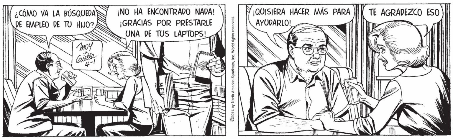 Comic book OCR: ¿CÓMO VA LA BÚSQUEDA DE EMPLEO DE TU HIJO? ¡NO HA ENCONTRADO NADA! ¡GRACIAS POR PRESTARLE UNA DE TUS LAPTOPS! ¡QUISIERA HACER MÁS PARA AYUDARLO! TE AGRADEZCO ESO moy oilla 4-/ marica SyndicatoInc. World rights reserved. ¿CÓMO VA LA BÚSQUEDA DE EMPLEO DE TU HIJO? ¡NO HA ENCONTRADO NADA! ¡GRACIAS POR PRESTARLE UNA DE TUS LAPTOPS! ¡QUISIERA HACER MÁS PARA AYUDARLO! TE AGRADEZCO ESO moy oilla 4-/ marica SyndicatoInc. World rights reserved.