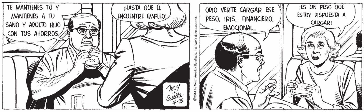 Style OCR: TE MANTIENES TÚ Y ¡HASTA QUE ÉL ENCUENTRE EMPLEO! MANTJENES A TU ODIO VERTE CARGAR ESE PESOES UN PESO QUE SANO Y ADULTO HIJO ESTOY DISPUESTA A CON TUS AHORROSEMOCIONAL. CARGAR! moy Gilla 4-3 ©2014 by North America iyndicateInc. World riphts TE MANTIENES TÚ Y ¡HASTA QUE ÉL ENCUENTRE EMPLEO! MANTJENES A TU ODIO VERTE CARGAR ESE PESOIRIS. ANANCIEROES UN PESO QUE SANO Y ADULTO HIJO ESTOY DISPUESTA A CON TUS AHORROSEMOCIONAL. CARGAR! moy Gilla 4-3 ©2014 by North America iyndicateInc. World riphts