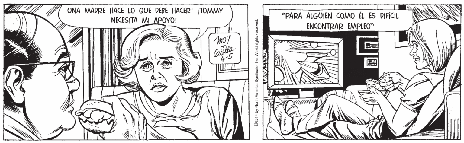 Style OCR: UNA MADRE HACE LO QUE DEBE HACER! ¡TOMMY NECESITA MI APOYO! "PARA ALGUIEN COMO ÉL ES DIFICIL ENCONTRAR EMPLEO" moy Gilta 4-5 Oz014 by North Ameica SyrudicateIne. World rights reserved. UNA MADRE HACE LO QUE DEBE HACER! ¡TOMMY NECESITA MI APOYO! "PARA ALGUIEN COMO ÉL ES DIFICIL ENCONTRAR EMPLEO" moy Gilta 4-5 Oz014 by North Ameica SyrudicateIne. World rights reserved.