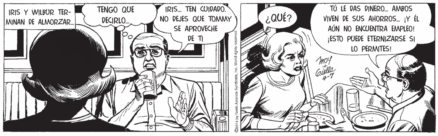 Style OCR: IRIS Y WILBUR TER- TENGO QUE IRIS. TEN CUIDADO. NO DEJES QUE TOMMY SE APROVECHE DE TI TÚ LE DAS DINERO. AMBOS VIVEN DE SUS AHORROS. ¡Y ÉL AÚN NO ENCUENTRA EMPLEO! ESTO PUEDE ETERNIZARSE SI LO PERMITES! MINAN DE ALMORZAR. DECIRLO. ¿QUÉ? mo! Gilla 4-7 IRIS Y WILBUR TER- TENGO QUE IRIS. TEN CUIDADO. NO DEJES QUE TOMMY SE APROVECHE DE TI TÚ LE DAS DINERO. AMBOS VIVEN DE SUS AHORROS. ¡Y ÉL AÚN NO ENCUENTRA EMPLEO! ESTO PUEDE ETERNIZARSE SI LO PERMITES! MINAN DE ALMORZAR. DECIRLO. ¿QUÉ? mo! Gilla 4-7