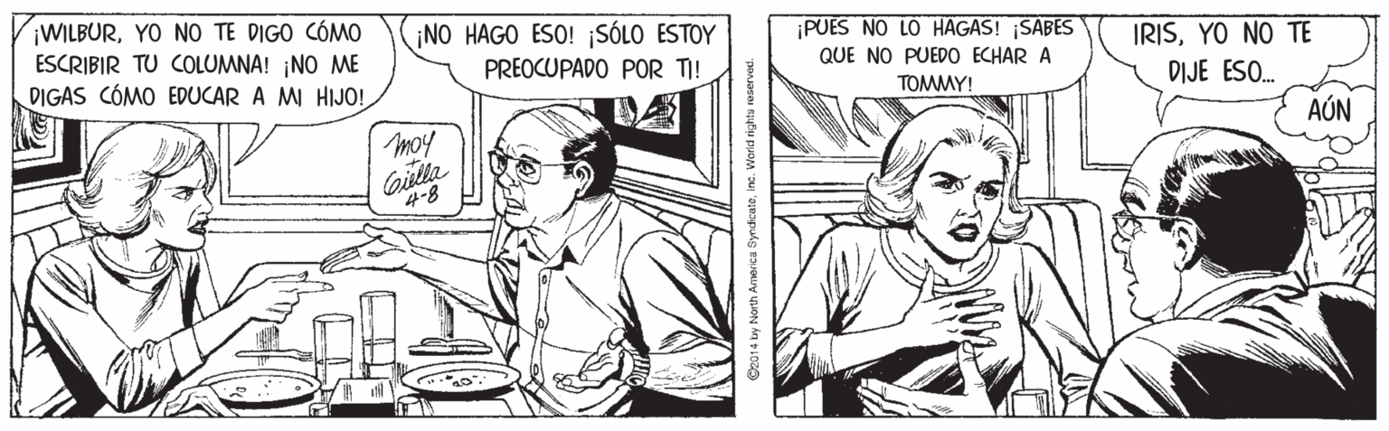 Line OCR: ¡WILBURYO NO TE DIGO CÓMO ESCRIBIR TU COLUMNA! ¡NO ME DIGAS CÓMO EDUCAR A MI HIJO! ¡NO HAGO ESO! ¡SÓLO ESTOY ¡PUES NO LO HAGAS! ¡SABES QUE NO PUEDO ECHAR A IRISYO NO TE PREOCUPADO POR TI! TOMMY! DIJE ESO. moy AÚN Gilla 4-8 ©2014 by North America Syndicateinc. Worid rightu reservet. ¡WILBURYO NO TE DIGO CÓMO ESCRIBIR TU COLUMNA! ¡NO ME DIGAS CÓMO EDUCAR A MI HIJO! ¡NO HAGO ESO! ¡SÓLO ESTOY ¡PUES NO LO HAGAS! ¡SABES QUE NO PUEDO ECHAR A IRISYO NO TE PREOCUPADO POR TI! TOMMY! DIJE ESO. moy AÚN Gilla 4-8 ©2014 by North America Syndicateinc. Worid rightu reservet.