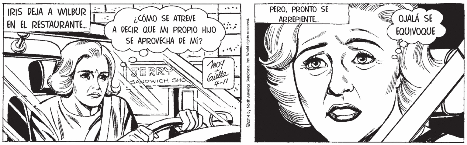 Style OCR: IRIS DEJA A WILBUR ... PEROPRONT SE ¿CÓMO SE ATREVE A DECIR QUE M PROPIO HIJO SE APROVECHA DE MÍ? EN EL RESTAURANTE. ARREPIENTE. OJALÁ SE EQUIVOQUE TERRY moy Gilla 4-// SANDWICH SHO 2014 by North America Syndicateinc. Worid rights reberved. IRIS DEJA A WILBUR ... PEROPRONT SE ¿CÓMO SE ATREVE A DECIR QUE M PROPIO HIJO SE APROVECHA DE MÍ? EN EL RESTAURANTE. ARREPIENTE. OJALÁ SE EQUIVOQUE TERRY moy Gilla 4-// SANDWICH SHO 2014 by North America Syndicateinc. Worid rights reberved.