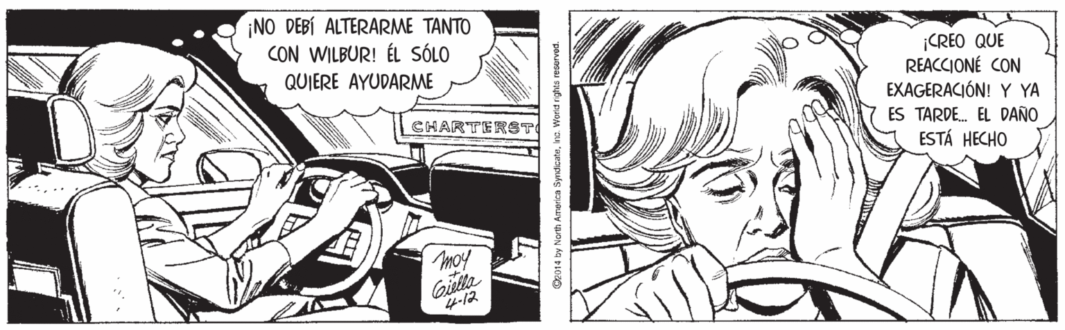 Publication OCR: ¡NO DEBÍ ALTERARME TANTO CON WILBUR! ÉL SÓLO ¡CREO QUE REACCIONÉ CON EXAGERACIÓN! Y YA ES TARDE. EL DAÑO ESTÁ HECHO QUIERE AYUDARME CHARTERST Gielta 4-12 O2014 by North America SyrdicateInc. Worid rights reserved. ¡NO DEBÍ ALTERARME TANTO CON WILBUR! ÉL SÓLO ¡CREO QUE REACCIONÉ CON EXAGERACIÓN! Y YA ES TARDE. EL DAÑO ESTÁ HECHO QUIERE AYUDARME CHARTERST Gielta 4-12 O2014 by North America SyrdicateInc. Worid rights reserved.