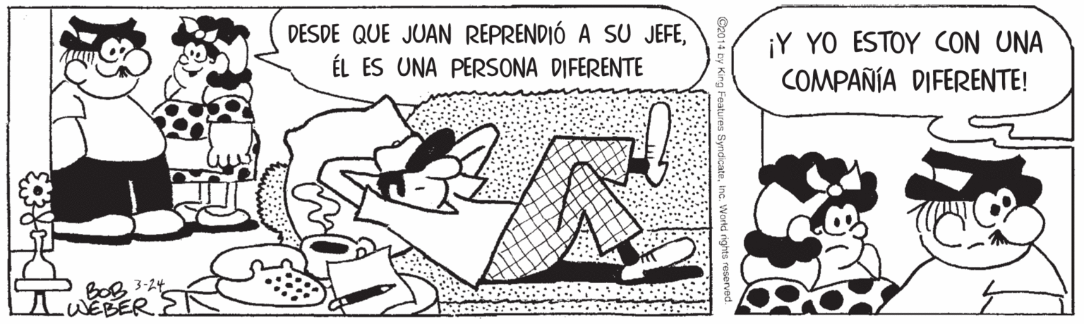 Art OCR: DESDE QUE JUAN REPRENDIÓ A SU JEFEÉL ES UNA PERSONA DIFERENTE ¡Y YO ESTOY CON UNA COMPAÑÍA DIFERENTE! BOB 3-24 WEBER DESDE QUE JUAN REPRENDIÓ A SU JEFEÉL ES UNA PERSONA DIFERENTE ¡Y YO ESTOY CON UNA COMPAÑÍA DIFERENTE! BOB 3-24 WEBER