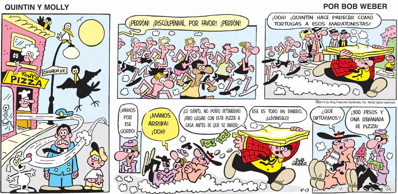 Comic book OCR: QUINTIN Y MOLLY POR BOB WEBER PERDÓN! DISCÓLPENMEPOR FAVOR! ¡PERDÓN! ¡OOH! jQUINTIN HACE PARECER COMO TORTUGAS A ESOS MARATONISTAS! CHORCH ST. TONY PIZZA C2014 by King Features SyndicateInc. World rights reserved. VAMOS ¡MANOS ARRIBA! ¡0OH! LO SIENTONO PUEDO DETENERME! DEBO LLEGAR CON ESTA PIZZA A CASA ANTES DE QUE SE ENFRIEL ESE ES TODO M DINEROLLÉVENSELO! ¿QUÉ OBTUVIMOS? 300 PESOS Y UNA REBANADA DE PIZZA! POR ESE GORDO! 4-13 QUINTIN Y MOLLY POR BOB WEBER PERDÓN! DISCÓLPENMEPOR FAVOR! ¡PERDÓN! ¡OOH! jQUINTIN HACE PARECER COMO TORTUGAS A ESOS MARATONISTAS! CHORCH ST. TONY PIZZA C2014 by King Features SyndicateInc. World rights reserved. VAMOS ¡MANOS ARRIBA! ¡0OH! LO SIENTONO PUEDO DETENERME! DEBO LLEGAR CON ESTA PIZZA A CASA ANTES DE QUE SE ENFRIEL ESE ES TODO M DINEROLLÉVENSELO! ¿QUÉ OBTUVIMOS? 300 PESOS Y UNA REBANADA DE PIZZA! POR ESE GORDO! 4-13