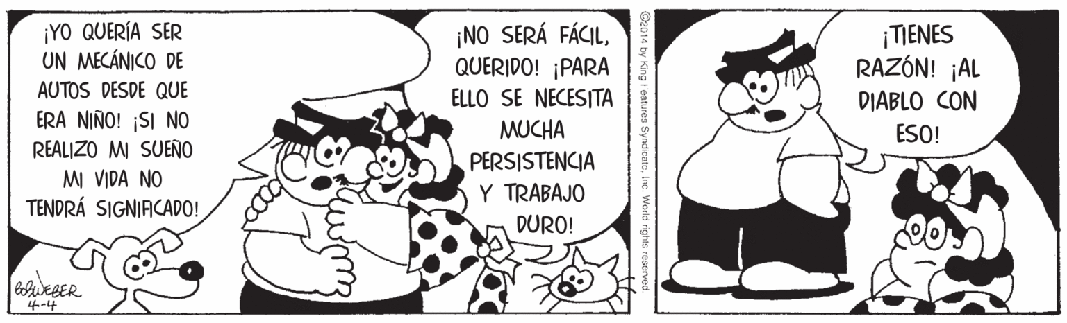 Style OCR: ¡YO QUERÍA SER UN MECÁNICO DE AUTOS DESDE QUE ¡NO SERÁ FÁCILQUERIDO! ¡PARA ¡TIENES RAZÓN! ¡AL ELLO SE NECESITA DIABLO CON ERA NIÑO! ¡SI NO REALIZO MI SUEÑO MI VIDA NO TENDRÁ SIGNIACADO! MUCHA ESO! PERSISTENCIA Y TRABAJO DURO! 4-4 ©2014 by King t'eatures SyndicatoInc. World rights reserve ¡YO QUERÍA SER UN MECÁNICO DE AUTOS DESDE QUE ¡NO SERÁ FÁCILQUERIDO! ¡PARA ¡TIENES RAZÓN! ¡AL ELLO SE NECESITA DIABLO CON ERA NIÑO! ¡SI NO REALIZO MI SUEÑO MI VIDA NO TENDRÁ SIGNIACADO! MUCHA ESO! PERSISTENCIA Y TRABAJO DURO! 4-4 ©2014 by King t'eatures SyndicatoInc. World rights reserve