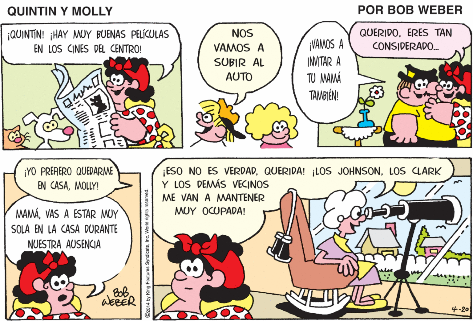 Organism OCR: QUINTIN Y MOLLY POR BOB WEBER ¡QUINTIN! ¡HAY MUY BUENAS PELÍCULAS EN LOS CINES DEL CENTRO! NOS QUERIDOERES TAN CONSIDERADO. VAMOS A PREGUNTARLE A MAMÁ QUÉ LE GUSTARÍA HACER HOY VAMOS A INVITAR A TU MAMÁ TAMBIÉN! VAMOS A SUBIR AL AUTO ¡YO PRERERO QUEDARME EN CASAMOLLY! ESO NO ES VERDADLOS CLARK Y LOS DEMÁS VECINOS ME VAN A MANTENER MAMÁVAS A ESTAR MUY MUY OCUPADA! SOLA EN LA CASA DURANTE NUESTRA AUSENCIA 4-20 QUINTIN Y MOLLY POR BOB WEBER ¡QUINTIN! ¡HAY MUY BUENAS PELÍCULAS EN LOS CINES DEL CENTRO! NOS QUERIDOERES TAN CONSIDERADO. VAMOS A PREGUNTARLE A MAMÁ QUÉ LE GUSTARÍA HACER HOY VAMOS A INVITAR A TU MAMÁ TAMBIÉN! VAMOS A SUBIR AL AUTO ¡YO PRERERO QUEDARME EN CASAMOLLY! ESO NO ES VERDADQUERIDA! LOS JOHNSONLOS CLARK Y LOS DEMÁS VECINOS ME VAN A MANTENER MAMÁVAS A ESTAR MUY MUY OCUPADA! SOLA EN LA CASA DURANTE NUESTRA AUSENCIA 4-20