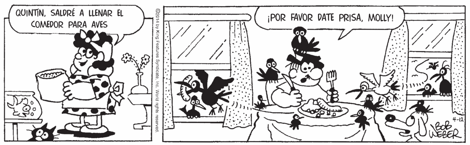 Parallel OCR: QUINTINSALDRÉ A LLENAR EL ¡POR FAVOR DATE PRISAMOLLY! COMEDOR PARA AVES 4-12 BoB WEBER 014 by King satures SyndicateInc. World rights reserve QUINTINSALDRÉ A LLENAR EL ¡POR FAVOR DATE PRISAMOLLY! COMEDOR PARA AVES 4-12 BoB WEBER 014 by King satures SyndicateInc. World rights reserve