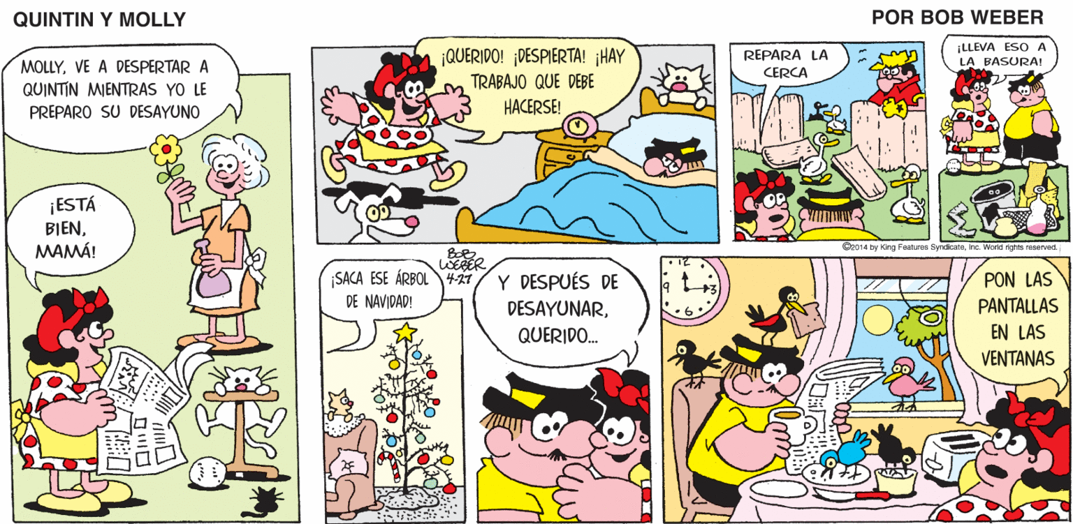 Organism OCR: QUINTIN Y MOLLY POR BOB WEBER ¡LLEVA ESO A LA BASURA! ¡QUERIDO! ¡DESPIERTA! ¡HAY TRABAJO QUE DEBE HACERSE! REPARA LA MOLLYVE A DESPERTAR A QUINTIN MIENTRAS YO LE PREPARO SU DESAYUNO CERCA ¡ESTÁ BIENMAMÁ! Cz014 by King Features SyndkcateInc. World rights reserved. WERER SACA ESE ÁRBOL427 DE NAVIDAD! Y DESPUÉS DE PON LAS DESAYUNARPANTALLAS 6 QUERIDO. EN LAS VENTANAS QUINTIN Y MOLLY POR BOB WEBER ¡LLEVA ESO A LA BASURA! ¡QUERIDO! ¡DESPIERTA! ¡HAY TRABAJO QUE DEBE HACERSE! REPARA LA MOLLYVE A DESPERTAR A QUINTIN MIENTRAS YO LE PREPARO SU DESAYUNO CERCA ¡ESTÁ BIENMAMÁ! Cz014 by King Features SyndkcateInc. World rights reserved. WERER SACA ESE ÁRBOL427 DE NAVIDAD! Y DESPUÉS DE PON LAS DESAYUNARPANTALLAS 6 QUERIDO. EN LAS VENTANAS