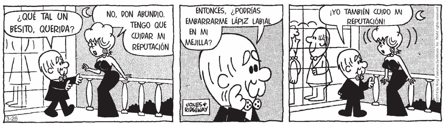 Parallel OCR: ENTONCES¿PODRÍAS EMBARRARME LÁPIZ LABIAL EN MI MEJILLA? ¿QUÉ TAL UN BESITOQUERIDA? NODON ABUNDIO. TENGO QUE ¡YO TAMBIÉN CUIDO MI REPUTACIÓN! CUIDAR MI REPUTACIÓN JONES+ RIPGEWAY 3-26 ENTONCES¿PODRÍAS EMBARRARME LÁPIZ LABIAL EN MI MEJILLA? ¿QUÉ TAL UN BESITOQUERIDA? NODON ABUNDIO. TENGO QUE ¡YO TAMBIÉN CUIDO MI REPUTACIÓN! CUIDAR MI REPUTACIÓN JONES+ RIPGEWAY 3-26