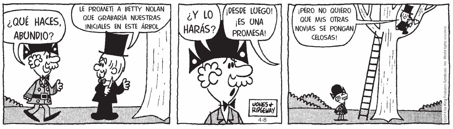 Mammal OCR: LE PROMETI A BETTY NOLAN QUE GRABARÍA NUESTRAS INICIALES EN ESTE ÁRBOL DESDE LUEGO! ¡ES UNA PROMESA! ¡PERO NO QUIERO ¿QUÉ HACESABUNDIO? ¿Y LO HARÁS? QUE MIS OTRAS NOVIAS SE PONGAN CELOSAS! JONES+ RIPGEWAY 4-8 a1 ? LE PROMETI A BETTY NOLAN QUE GRABARÍA NUESTRAS INICIALES EN ESTE ÁRBOL DESDE LUEGO! ¡ES UNA PROMESA! ¡PERO NO QUIERO ¿QUÉ HACESABUNDIO? ¿Y LO HARÁS? QUE MIS OTRAS NOVIAS SE PONGAN CELOSAS! JONES+ RIPGEWAY 4-8 a1 ?