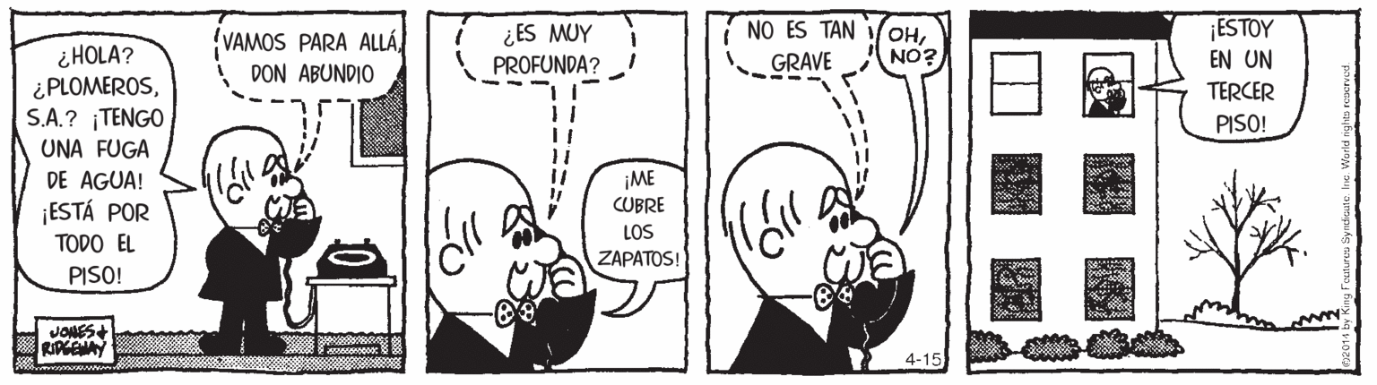 Organ OCR: ESTOY ¿ES MUY PROFUNDA? NO ES TAN GRAVE HNO? VAMOS PARA ALLÁi HOLA? ¿ PLOMEROSS.A.? ¡TENGO EN UN DON ABUNDIO TERCER PISO! UNA FUGA DE AGUA! ¡ME CUBRE ¡ESTÁ POR LOS ZAPATOS! TODO EL PISO! JONES+ RIPGEMAY 4-15 ESTOY ¿ES MUY PROFUNDA? NO ES TAN GRAVE HNO? VAMOS PARA ALLÁi HOLA? ¿ PLOMEROSS.A.? ¡TENGO EN UN DON ABUNDIO TERCER PISO! UNA FUGA DE AGUA! ¡ME CUBRE ¡ESTÁ POR LOS ZAPATOS! TODO EL PISO! JONES+ RIPGEMAY 4-15