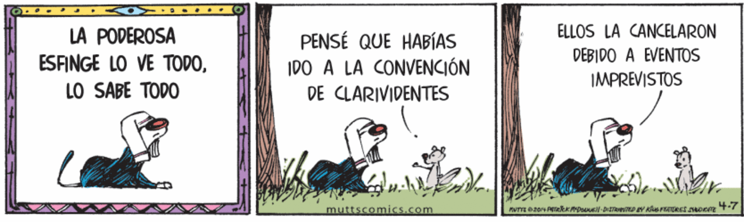 Picture frame OCR: LA PODEROSA ESFINGE LO VE TODOLO SABE TODO PENSÉ QUE HABÍAS IDO A LA CONVENCIÓN DE CLARIVIDENTES ELLOS LA CANCELARON DEBIDO A EVENTOS IMPREVISTOS muttscomics.com LA PODEROSA ESFINGE LO VE TODOLO SABE TODO PENSÉ QUE HABÍAS IDO A LA CONVENCIÓN DE CLARIVIDENTES ELLOS LA CANCELARON DEBIDO A EVENTOS IMPREVISTOS muttscomics.com