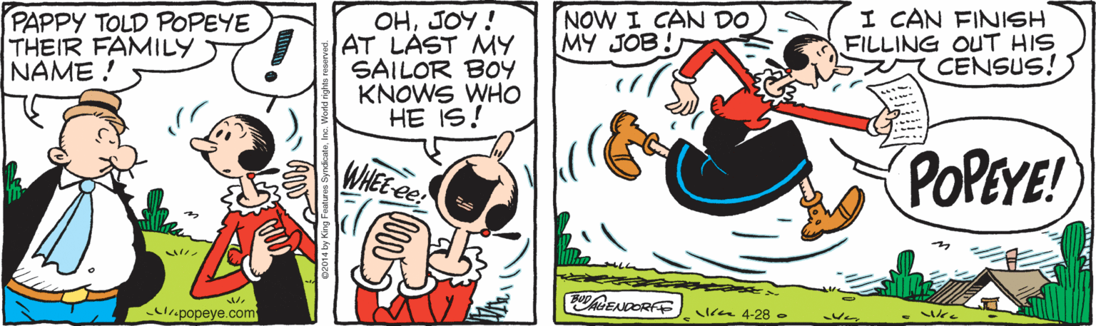 Graphics OCR: PAPPY TOLD POPEYE THEIR FAMILY NAME ! OHJOY ! AT LAST MY SAILOR BOY KNOWS WHO HE IS! NOW I CAN DO MY JOB! I CAN FINISH FILLING OUT HIS CENSUS! WHE POPEYE! .popeye.com CheENDORFE n 4-28 . PAPPY TOLD POPEYE THEIR FAMILY NAME ! OHJOY ! AT LAST MY SAILOR BOY KNOWS WHO HE IS! NOW I CAN DO MY JOB! I CAN FINISH FILLING OUT HIS CENSUS! WHE POPEYE! .popeye.com CheENDORFE n 4-28 .