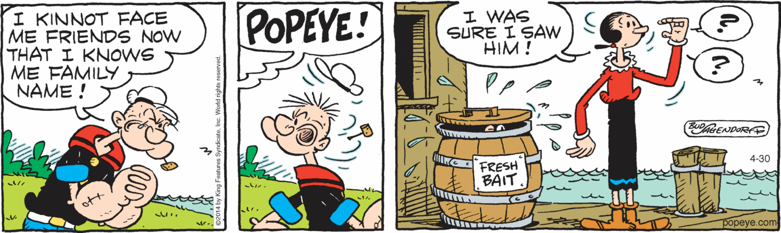 Artwork OCR: I KINNOT FACE ME FRIENDS NOW THAT I KNOWS ME FAMILY NAME ! POPEYE! I WAS SURE I SAW HIM! EUAGENDORFE 4-30 FRESH BAIT. popeye.com I KINNOT FACE ME FRIENDS NOW THAT I KNOWS ME FAMILY NAME ! POPEYE! I WAS SURE I SAW HIM! EUAGENDORFE 4-30 FRESH BAIT. popeye.com