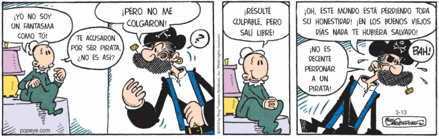 Parallel OCR: ¡RESULTÉ CULPABLEPERO SALÍ LIBRE! |OHESTE MUNDO ESTÁ PÉRDIENDO TODA SU HONESTIDAD! EN LOS BUENOS VIEJOS ¡PERO NO ME ¡YO NO SOY UN FANTASMA COMO TÚ! COLGARON! DÍAS NADA TE HUBIERA SALVADO! TE ACUSARON POR SER PIRATA¿NO ES ASÍ? ¡NO ES DECENTE PERDONAR A UN PIRATA! BAH! 3-13 popeye.com ¡RESULTÉ CULPABLEPERO SALÍ LIBRE! |OHESTE MUNDO ESTÁ PÉRDIENDO TODA SU HONESTIDAD! EN LOS BUENOS VIEJOS ¡PERO NO ME ¡YO NO SOY UN FANTASMA COMO TÚ! COLGARON! DÍAS NADA TE HUBIERA SALVADO! TE ACUSARON POR SER PIRATA¿NO ES ASÍ? ¡NO ES DECENTE PERDONAR A UN PIRATA! BAH! 3-13 popeye.com