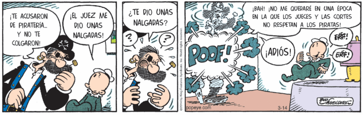 Illustration OCR: ¡BAH! ¡NO ME QUEDARÉ EN UNA ÉPOCA ¡EL JUEZ ME DIO UNAS NALGADAS! ¿TE DIO UNAS NALGADAS? TE ACUSARON DE PIRATERÍA. EN LA QUE LOS JUECES Y LAS CORTES NO RESPETAN A LOS PIRATAS! Y NO TE COLGARON! PoOF! ADIÓS! ERF! popeye.com 3-14 ¡BAH! ¡NO ME QUEDARÉ EN UNA ÉPOCA ¡EL JUEZ ME DIO UNAS NALGADAS! ¿TE DIO UNAS NALGADAS? TE ACUSARON DE PIRATERÍA. EN LA QUE LOS JUECES Y LAS CORTES NO RESPETAN A LOS PIRATAS! Y NO TE COLGARON! PoOF! ADIÓS! ERF! popeye.com 3-14